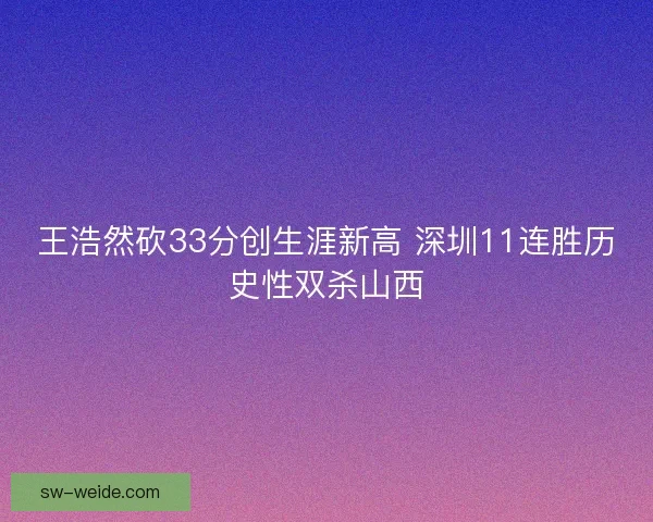 王浩然砍33分创生涯新高 深圳11连胜历史性双杀山西