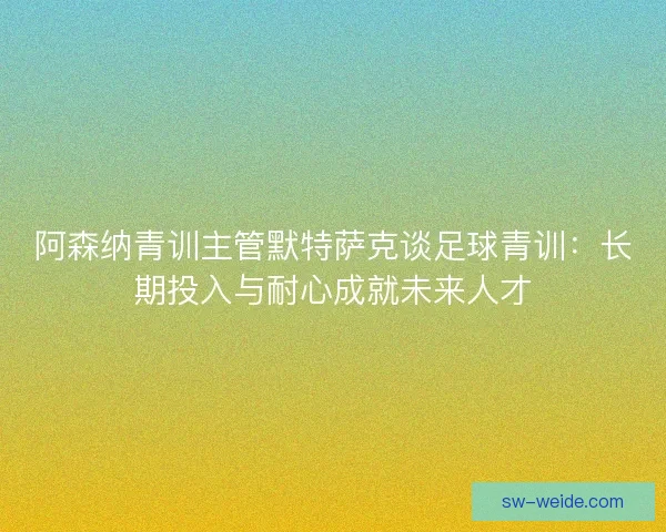 阿森纳青训主管默特萨克谈足球青训：长期投入与耐心成就未来人才