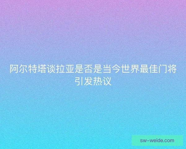 阿尔特塔谈拉亚是否是当今世界最佳门将引发热议