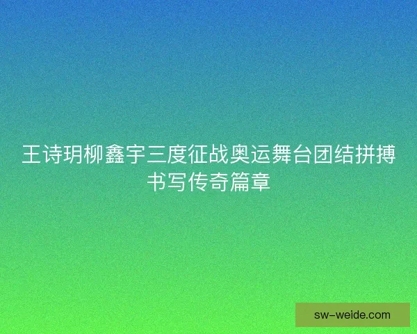 王诗玥柳鑫宇三度征战奥运舞台团结拼搏书写传奇篇章