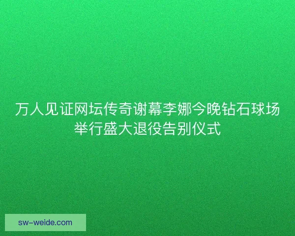 万人见证网坛传奇谢幕李娜今晚钻石球场举行盛大退役告别仪式