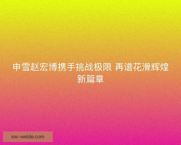 申雪赵宏博携手挑战极限 再谱花滑辉煌新篇章 申雪赵宏博携手挑战极限 再谱花滑辉煌新篇章