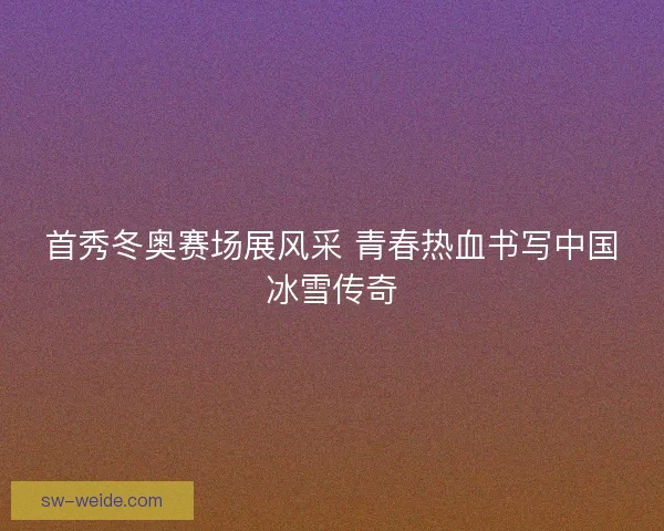 首秀冬奥赛场展风采 青春热血书写中国冰雪传奇