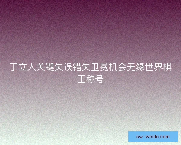 丁立人关键失误错失卫冕机会无缘世界棋王称号