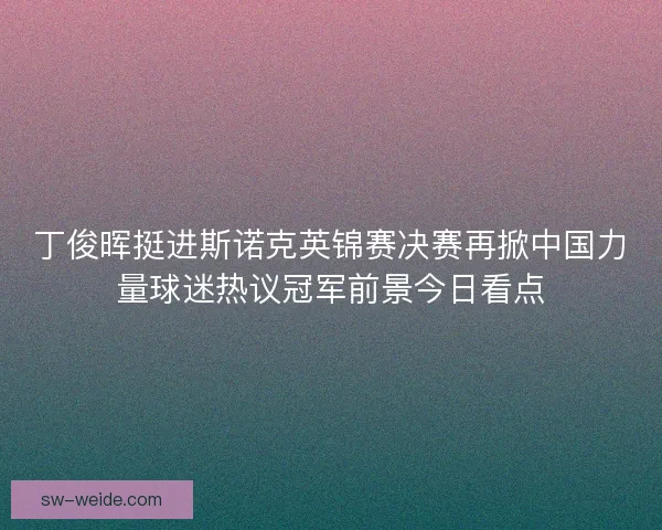 丁俊晖挺进斯诺克英锦赛决赛再掀中国力量球迷热议冠军前景今日看点 丁俊晖挺进斯诺克英锦赛决赛再掀中国力量球迷热议冠军前景今日看点