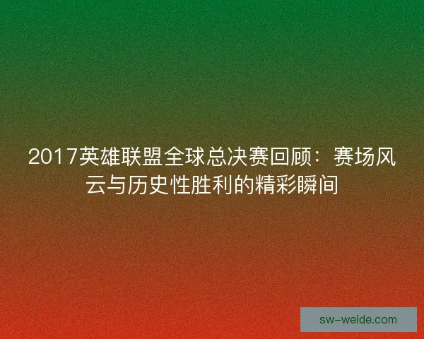 2017英雄联盟全球总决赛回顾:赛场风云与历史性胜利的精彩瞬间 2017英雄联盟全球总决赛回顾:赛场风云与历史性胜利的精彩瞬间
