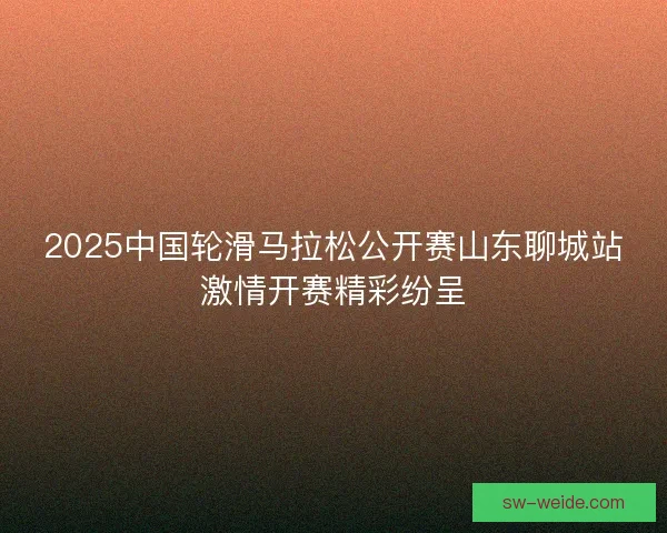 2025中国轮滑马拉松公开赛山东聊城站激情开赛精彩纷呈 2025中国轮滑马拉松公开赛山东聊城站激情开赛精彩纷呈