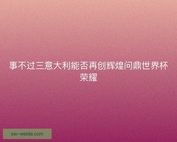 事不过三意大利能否再创辉煌问鼎世界杯荣耀 事不过三意大利能否再创辉煌问鼎世界杯荣耀